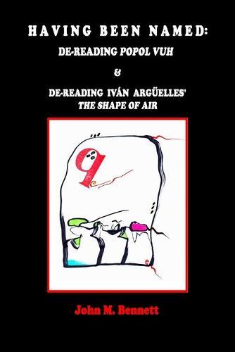 Having Been Named: Dereading POPOL VUH & De-reading Iván Argüelles' THE SHAPE OF AIR. With an Introduction, Una Otreidad Lingüística, by Iván Argüelles