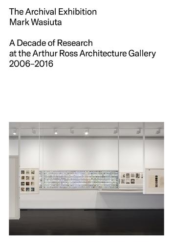 The Archival Exhibition: A Decade of Research at the Arthur Ross Architecture Gallery, 2006–2016