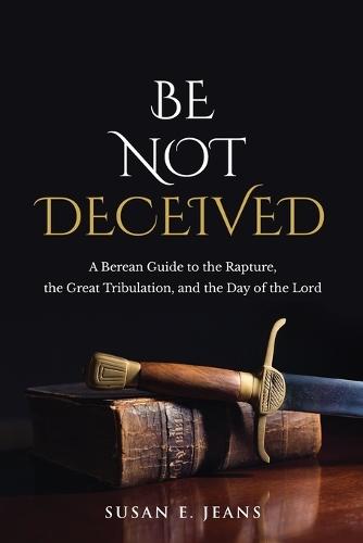 Be Not Deceived: A Berean Guide to the Rapture, the Great Tribulation, and the Day of the Lord