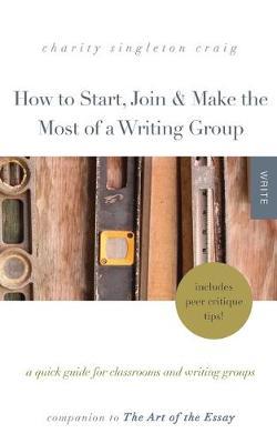 How to Start, Join & Make the Most of a Writing Group: A Quick Guide for Classrooms and Writing Groups-Includes Peer Critique Tips! Companion to The Art of the Essay