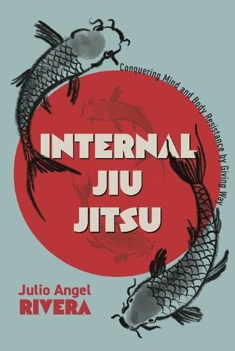 Internal Jiu Jitsu: Conquering Mind and Body Resistance by Giving Way