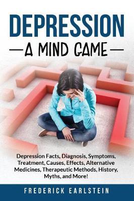 Depression: Depression Facts, Diagnosis, Symptoms, Treatment, Causes, Effects, Alternative Medicines, Therapeutic Methods, History, Myths, and More! A Mind Game