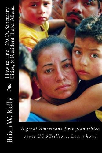 How to End DACA, Sanctuary Cities, & Resident Illegal Aliens.: A great Americans-first plan which saves US $Trillions. Learn how!