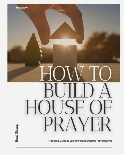 How to Build a House of Prayer: A Practical Guide to Launching and Leading Prayer Rooms