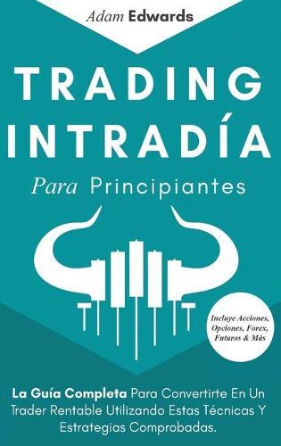 Trading Intradía Para Principiantes: La Guía Completa Para Convertirte En Un Trader Rentable Utilizando Estas Técnicas Y Estrategias Comprobadas. Incluye Acciones, Opciones, Forex, Futuros & Más