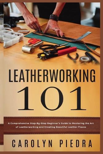 Leatherworking 101: A Comprehensive Step-By-Step Beginner'sGuide to Mastering the Art of Leatherworking and Creating Beautiful Leather Pieces