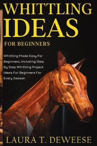 Whittling Ideas for Beginners: Whittling Made Easy for Beginners, Including Step by Step Whittling Project Ideas for Beginners for Every Season