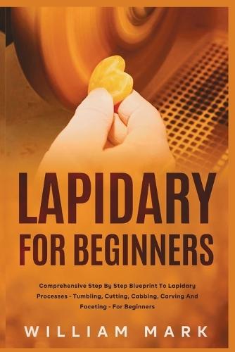 Lapidary for Beginners: Comprehensive Step By Step Blueprint to Lapidary Processes - Tumbling, Cutting, Cabbing, Carving, and Faceting For Beginners