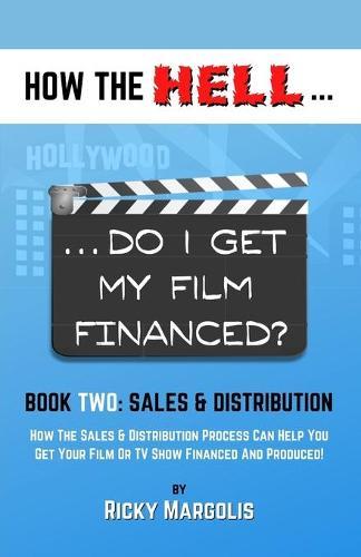 HOW THE HELL... Do I Get My Film Financed?: Book Two: SALES & DISTRIBUTION: How The Sales And Distribution Process Can Help You Get Your Film Or TV Show Financed And Produced!