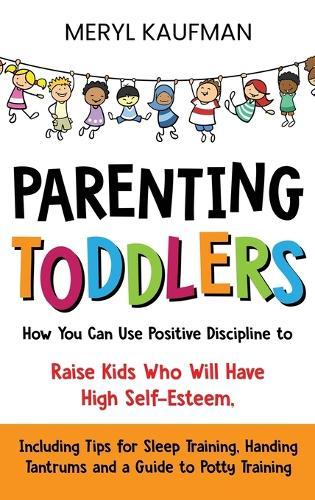 Parenting Toddlers: How You Can Use Positive Discipline to Raise Kids Who Will Have High Self-Esteem, Including Tips for Sleep Training, Handing Tantrums and a Guide to Potty Training