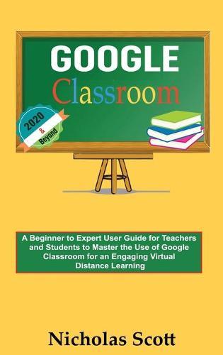 Google Classroom 2020 and Beyond: A Beginner to Expert User Guide for Teachers and Students to Master the Use of Google Classroom for an Engaging, Virtual Distance Learning...With Graphical Illustrations