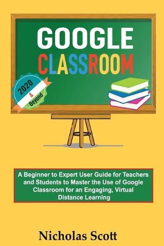 Google Classroom 2020 and Beyond: A Beginner to Expert User Guide for Teachers and Students to Master the Use of Google Classroom for an Engaging, Virtual Distance Learning...With Graphical Illustrations