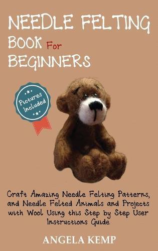 Needle Felting Book for Beginners: Craft Amazing Needle Felting Patterns, and Needle Felted Animals and Projects with Wool Using this Step by Step User Instructions Guide (Pictures Included)