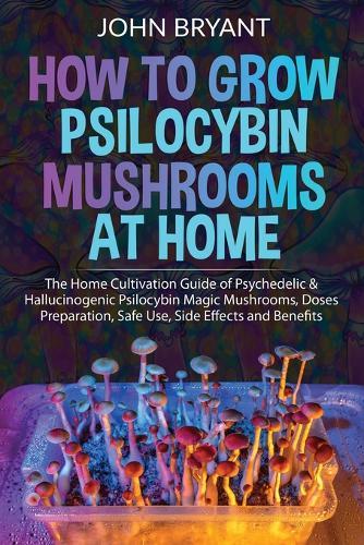How to Grow Psilocybin Mushrooms at Home: The Home Cultivation Guide of Psychedelic & Hallucinogenic Psilocybin Magic Mushrooms, Doses Preparation, Safe Use, Side Effects and Benefits