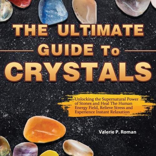 The Ultimate Guide to Crystals: Unlocking the Supernatural Power of Stones and Heal The Human Energy Field, Relieve Stress and Experience Instant Relaxation