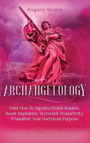 Archangelology: Uriel, How To Tap Into Divine Wisdom, Boost Inspiration, Skyrocket Productivity, & Manifest Your God-Given Purpose
