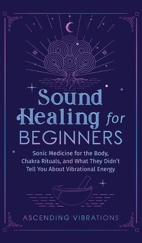 Sound Healing For Beginners: Sonic Medicine for the Body, Chakra Rituals and What They Didn't Tell You About Vibrational Energy