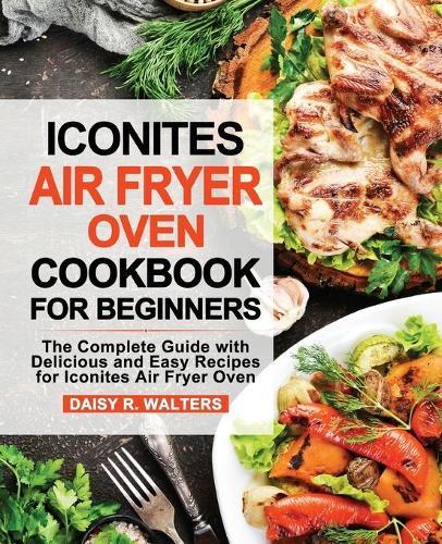 Iconites Air Fryer Oven Cookbook for Beginners: The Complete Guide with Delicious and Easy Recipes for Iconites Air Fryer Oven