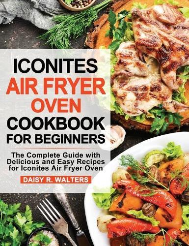 Iconites Air Fryer Oven Cookbook for Beginners: The Complete Guide with Delicious and Easy Recipes for Iconites Air Fryer Oven