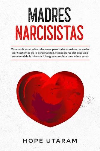 Madres Narcisistas: Cómo sobrevivir a las relaciones parentales abusivas causadas por trastornos de la personalidad. Recuperarse del descuido emocional de la infancia. Una guía completa para cómo sanar