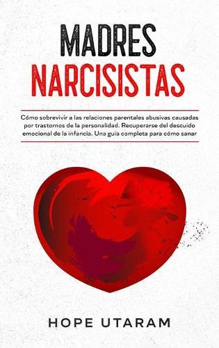 Madres Narcisistas: Cómo sobrevivir a las relaciones parentales abusivas causadas por trastornos de la personalidad. Recuperarse del descuido emocional de la infancia. Una guía completa para cómo sanar