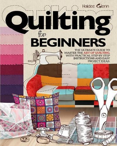Quilting For Beginners: The Ultimate Guide to Master the Art of Quilting, with Practical Step-by-Step Instructions and Easy Project Ideas
