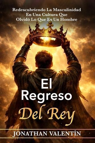 El Regreso del Rey: Redescubriendo La Masculinidad En Una Cultura Que Olvidó Lo Que Es Un Hombre