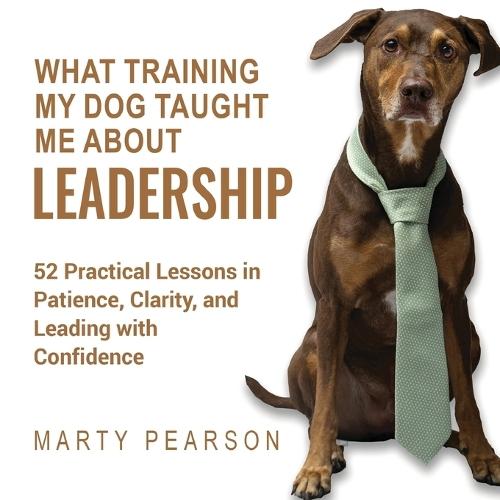 What Training My Dog Taught Me About Leadership: 52 Practical Lessons in Patience, Clarity, and Leading with Confidence