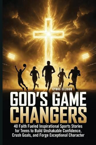 God's Game Changers: 40 Faith Fueled Inspirational Sports Stories for Teens to Build Unshakable Confidence, Crush Goals, and Forge Exceptional Character