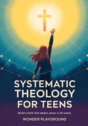 Systematic Theology for Teens: Build a Faith That Makes Sense in 36 Weeks by Understanding Christian Doctrine, Answering Hard Questions, and Applying Biblical Truth Without Boring Lectures