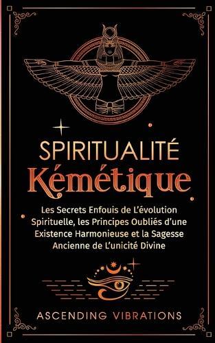 Spiritualité Kémétique: Les Secrets Enfouis de L'évolution Spirituelle, les Principes Oubliés d'une Existence Harmonieuse et la Sagesse Ancienne de L'unicité Divine