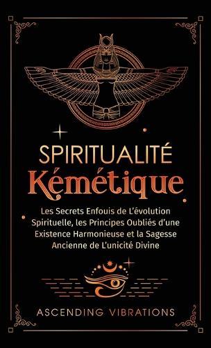 Spiritualité Kémétique: Les Secrets Enfouis de L'évolution Spirituelle, les Principes Oubliés d'une Existence Harmonieuse et la Sagesse Ancienne de L'unicité Divine