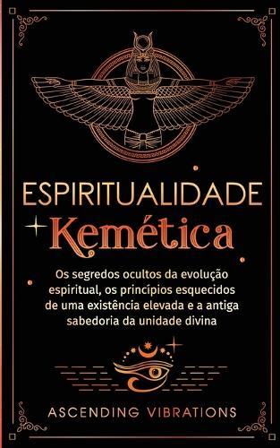 Espiritualidade Kemética: Os segredos ocultos da evolução espiritual, os princípios esquecidos de uma existência elevada e a antiga sabedoria da unidade divina