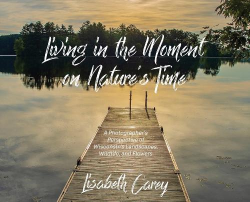 Living in the Moment on Nature's Time: A Photographer's Perspective of Wisconsin's Landscapes, Wildlife, and Flowers
