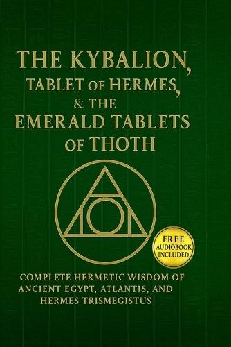 The Kybalion, The Tablet of Hermes & The Emerald Tablets of Thoth: Complete Hermetic Wisdom of Ancient Egypt, Atlantis, and Hermes Trismegistus