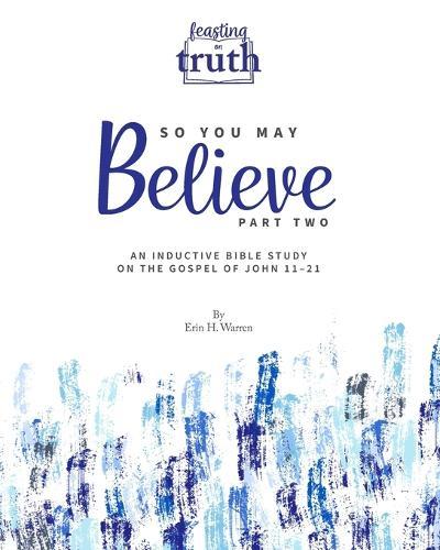 So You May Believe (Part Two): An Inductive Bible Study on the Gospel of John 11-21 (Feasting on Truth)