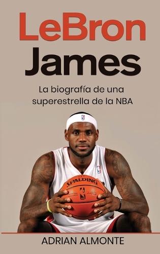 LeBron James: La biografía de una superestrella de la NBA