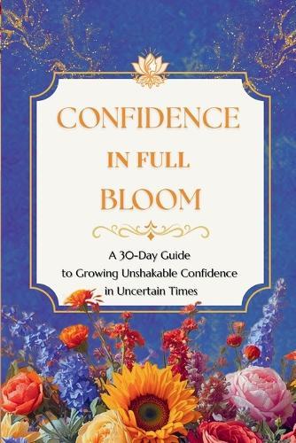 Confidence In Full Bloom: A 30-Day Guide to Growing Unshakable Confidence in Uncertain Times