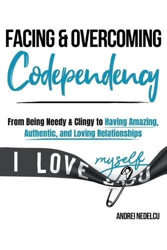 Facing and Overcoming Codependency: From Being Needy & Clingy to Having Amazing, Authentic, and Loving Relationships