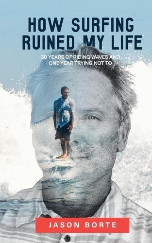 How Surfing Ruined My Life: 30 Years of Riding Waves and One Year Trying Not To: 30 Years of Riding Waves and One of Trying Not To