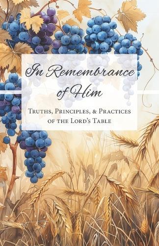 In Remembrance of Him: Truths, Principles, & Practices of the Lord's Table