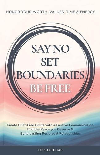 Say No, Set Boundaries, Be Free: Create Guilt-Free Limits with Assertive Communication, Find the Peace you Deserve & Build Reciprocal Relationships That Honor Your Worth, Values, Time & Energy