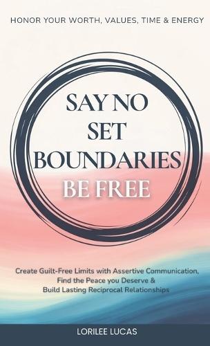 Say No, Set Boundaries, Be Free: Create Guilt-Free Limits with Assertive Communication, Find the Peace you Deserve & Build Reciprocal Relationships That Honor Your Worth, Values, Time & Energy