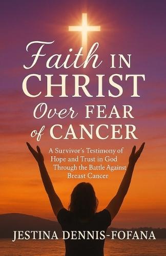 Faith in Christ Over Fear of Cancer: A Survivor's Testimony of Hope and Trust in God Through the Battle Against Breast Cancer