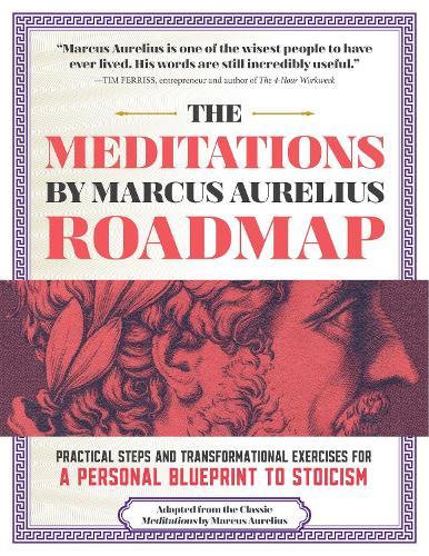 The Meditations by Marcus Aurelius Roadmap: Practical Steps and Transformational Exercises for A Personal Blueprint to Stoicism