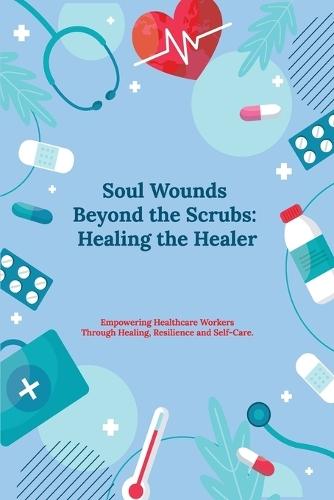 Soul Wounds Beyond the Scrubs: Healing the Healer: Empowering Healthcare Workers Through Healing, Resilience and Self-Care