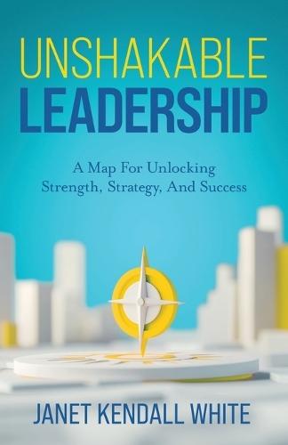 Unshakable Leadership: A Map For Unlocking Strength, Strategy, And Success