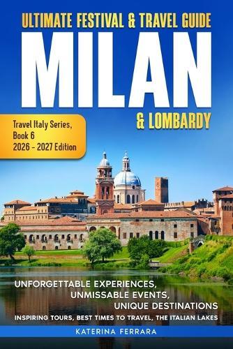 Ultimate Festival & Travel Guide Milan & Lombardy: 2026-2027 Edition: Unforgettable Experiences, Unmissable Events, Unique Destinations, Inspiring Tours, Best Times to Travel, the Italian Lakes
