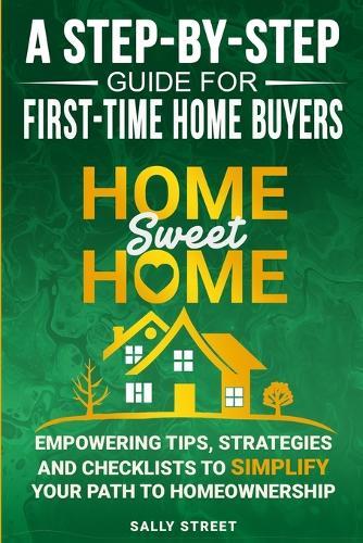 Home Sweet Home a Step-By-Step Guide for First Time Home Buyers: Empowering Tips, Strategies and Checklists to Simplify Your Path to Homeownership