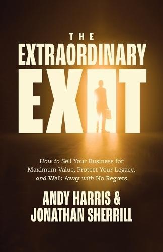 The Extraordinary Exit: How to Sell Your Business for Maximum Value, Protect Your Legacy, and Walk Away with No Regrets